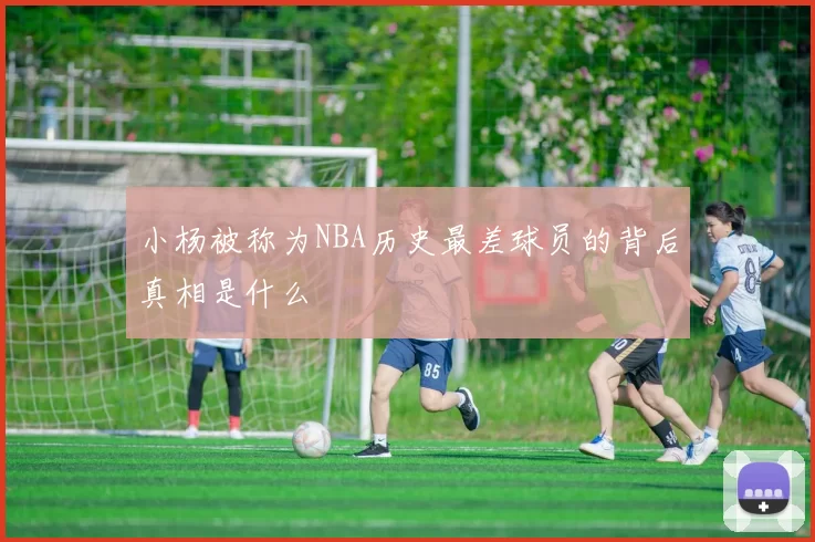 小杨被称为NBA历史最差球员的背后真相是什么