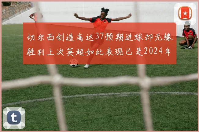 切尔西创造高达37预期进球却无缘胜利上次英超如此表现已是2024年3月