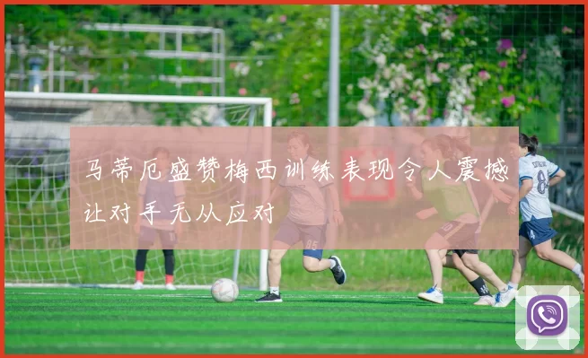 马蒂厄盛赞梅西训练表现令人震撼让对手无从应对