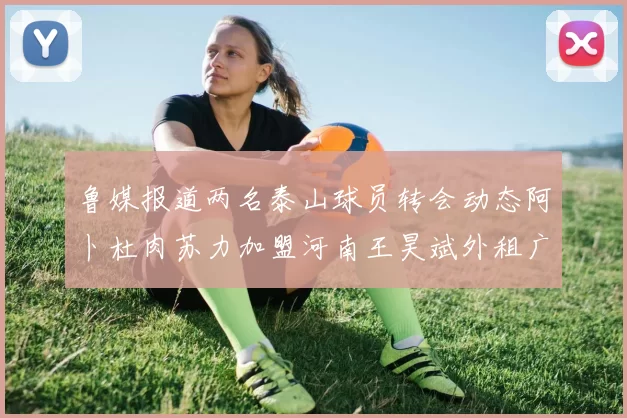 鲁媒报道两名泰山球员转会动态阿卜杜肉苏力加盟河南王昊斌外租广州豹