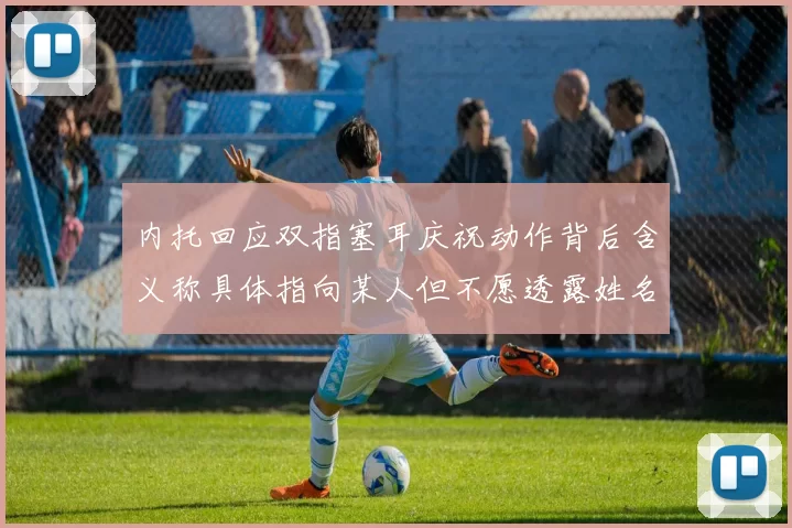 内托回应双指塞耳庆祝动作背后含义称具体指向某人但不愿透露姓名