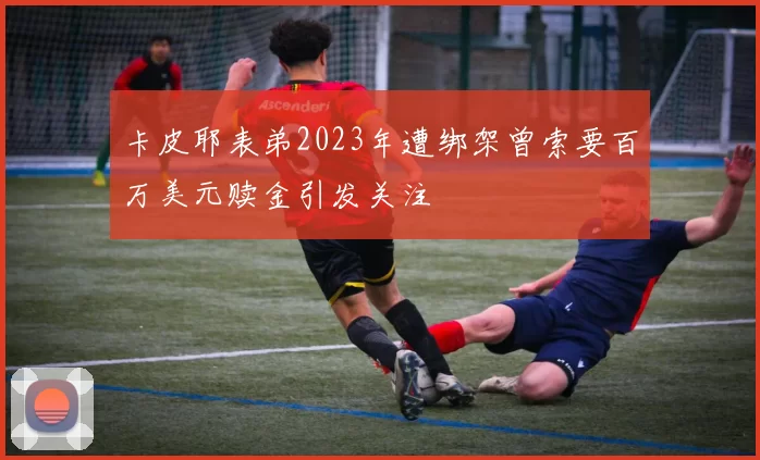 卡皮耶表弟2023年遭绑架曾索要百万美元赎金引发关注