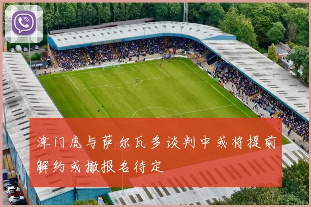 津门虎与萨尔瓦多谈判中或将提前解约或撤报名待定