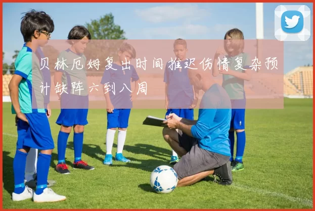 贝林厄姆复出时间推迟伤情复杂预计缺阵六到八周