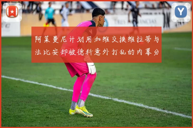 阿莱曼尼计划用加维交换维拉蒂与法比安却被德科意外打乱的内幕分析