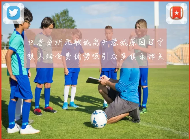 记者分析元敏诚离开蓉城原因辽宁铁人转会费优势吸引众多俱乐部关注