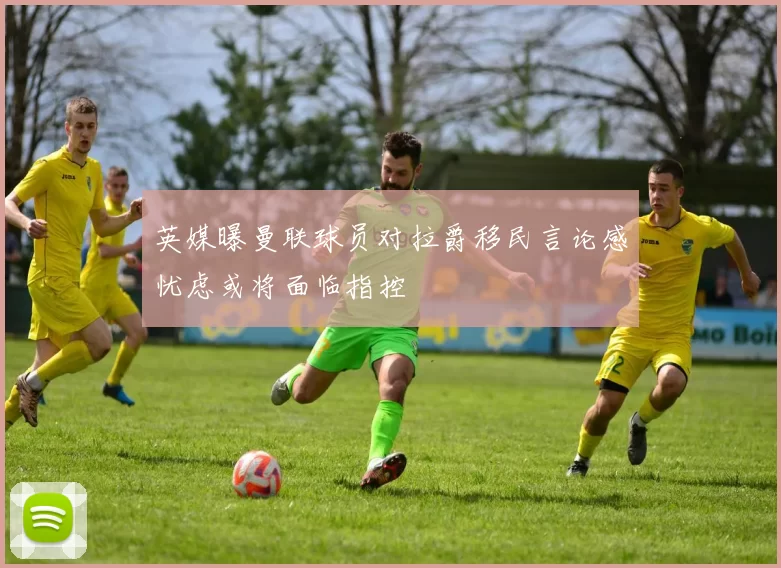 英媒曝曼联球员对拉爵移民言论感忧虑或将面临指控