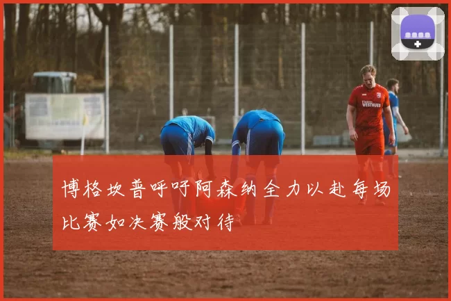 博格坎普呼吁阿森纳全力以赴每场比赛如决赛般对待