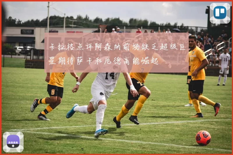 卡拉格点评阿森纳前场缺乏超级巨星期待萨卡和厄德高能崛起