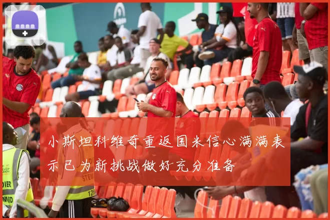 小斯坦科维奇重返国米信心满满表示已为新挑战做好充分准备