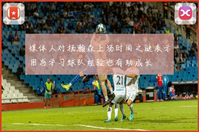 媒体人对杨瀚森上场时间之谜表示困惑学习球队经验也有助成长