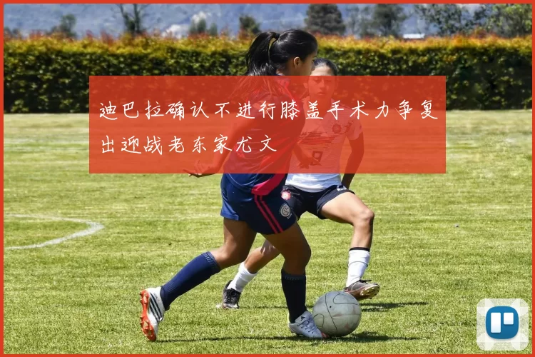 迪巴拉确认不进行膝盖手术力争复出迎战老东家尤文