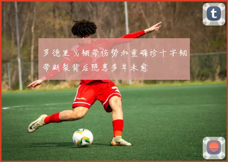 罗德里戈韧带伤势加重确诊十字韧带断裂背后隐患多年未愈