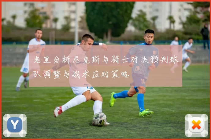 老里分析尼克斯与骑士对决预判球队调整与战术应对策略