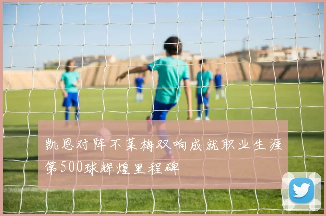 凯恩对阵不莱梅双响成就职业生涯第500球辉煌里程碑