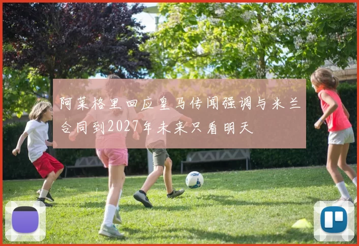 阿莱格里回应皇马传闻强调与米兰合同到2027年未来只看明天