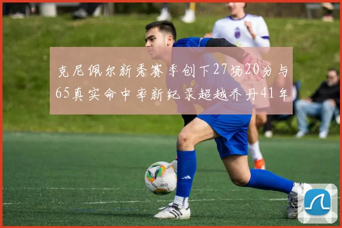 克尼佩尔新秀赛季创下27场20分与65真实命中率新纪录超越乔丹41年历史